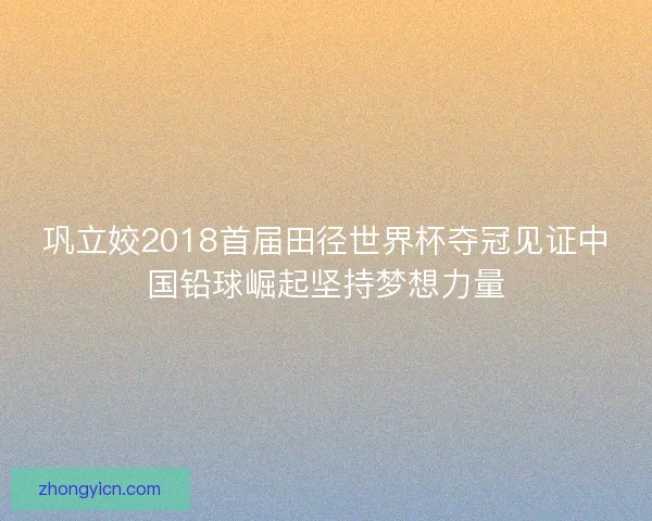 巩立姣2018首届田径世界杯夺冠见证中国铅球崛起坚持梦想力量