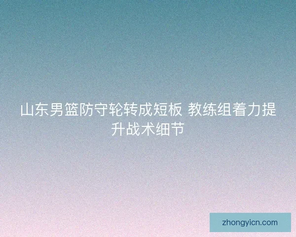 山东男篮防守轮转成短板 教练组着力提升战术细节 山东男篮防守轮转成短板 教练组着力提升战术细节