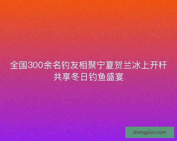 全国300余名钓友相聚宁夏贺兰冰上开杆共享冬日钓鱼盛宴