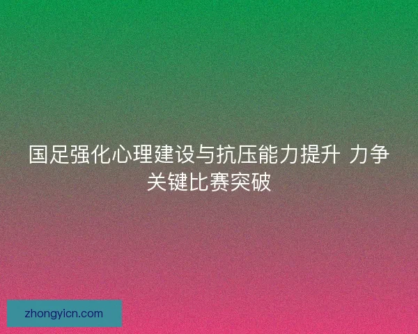 国足强化心理建设与抗压能力提升 力争关键比赛突破