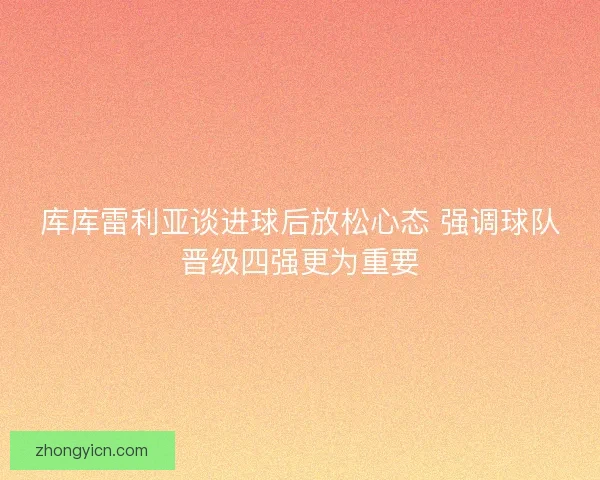 库库雷利亚谈进球后放松心态 强调球队晋级四强更为重要