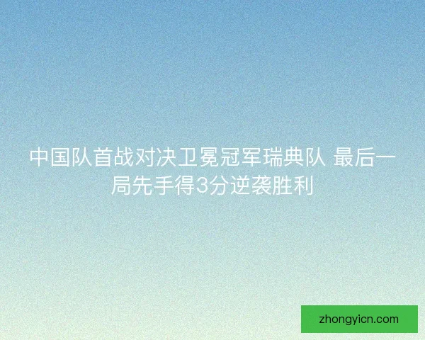 中国队首战对决卫冕冠军瑞典队 最后一局先手得3分逆袭胜利 中国队首战对决卫冕冠军瑞典队 最后一局先手得3分逆袭胜利