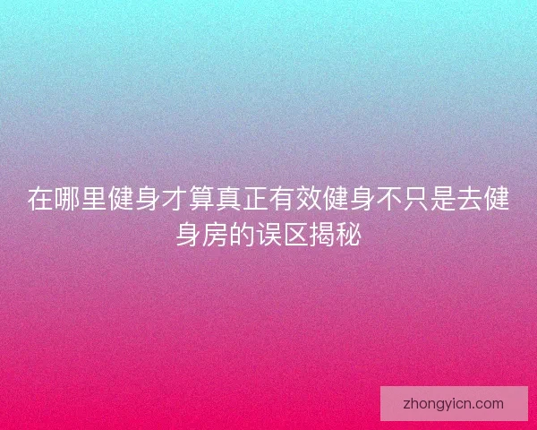 在哪里健身才算真正有效健身不只是去健身房的误区揭秘 在哪里健身才算真正有效健身不只是去健身房的误区揭秘