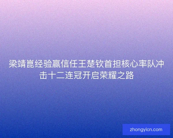 梁靖崑经验赢信任王楚钦首担核心率队冲击十二连冠开启荣耀之路