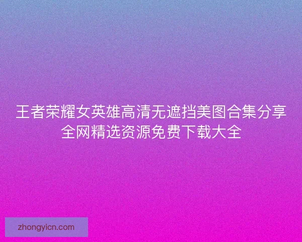 王者荣耀女英雄高清无遮挡美图合集分享全网精选资源免费下载大全 王者荣耀女英雄高清无遮挡美图合集分享全网精选资源免费下载大全