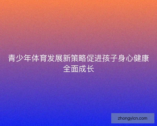 青少年体育发展新策略促进孩子身心健康全面成长 青少年体育发展新策略促进孩子身心健康全面成长