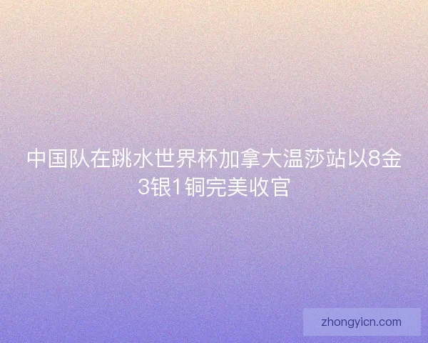 中国队在跳水世界杯加拿大温莎站以8金3银1铜完美收官 中国队在跳水世界杯加拿大温莎站以8金3银1铜完美收官