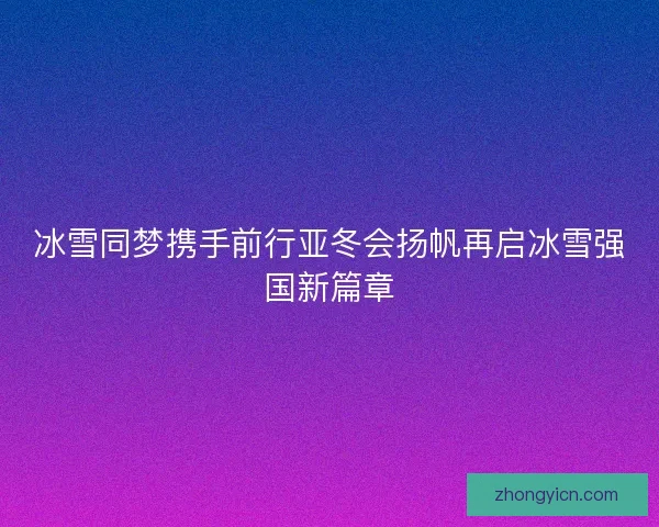冰雪同梦携手前行亚冬会扬帆再启冰雪强国新篇章 冰雪同梦携手前行亚冬会扬帆再启冰雪强国新篇章