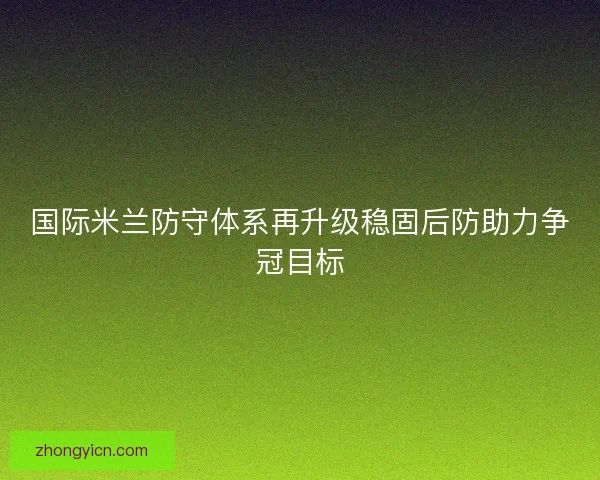国际米兰防守体系再升级稳固后防助力争冠目标 国际米兰防守体系再升级稳固后防助力争冠目标