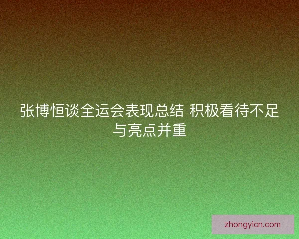 张博恒谈全运会表现总结 积极看待不足与亮点并重 张博恒谈全运会表现总结 积极看待不足与亮点并重