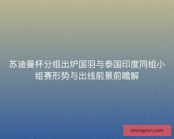 苏迪曼杯分组出炉国羽与泰国印度同组小组赛形势与出线前景前瞻解 苏迪曼杯分组出炉国羽与泰国印度同组小组赛形势与出线前景前瞻解