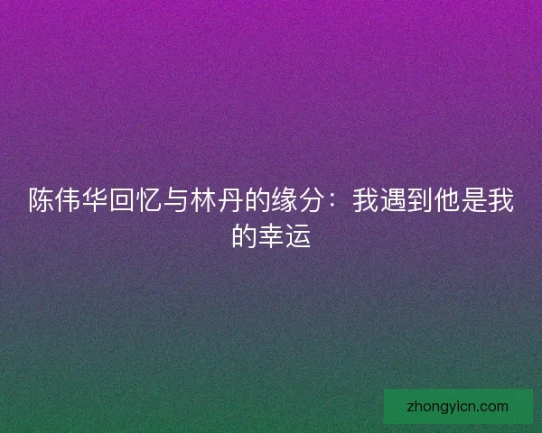 陈伟华回忆与林丹的缘分:我遇到他是我的幸运 陈伟华回忆与林丹的缘分:我遇到他是我的幸运