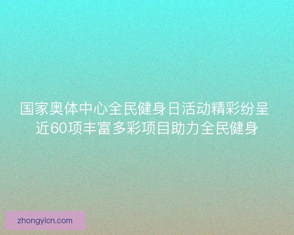 国家奥体中心全民健身日活动精彩纷呈 近60项丰富多彩项目助力全民健身