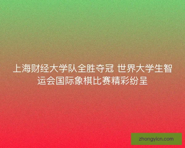 上海财经大学队全胜夺冠 世界大学生智运会国际象棋比赛精彩纷呈
