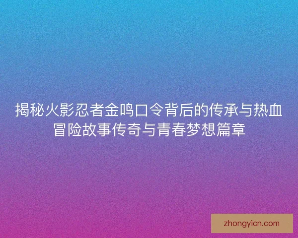 揭秘火影忍者金鸣口令背后的传承与热血冒险故事传奇与青春梦想篇章